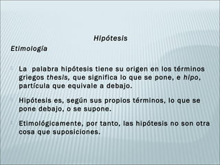 Hipótesis
Etimología

   La palabra hipótesis tiene su origen en los términos
    griegos thesis, que significa lo que se pone, e hipo,
    partícula que equivale a debajo.
   Hipótesis es, según sus propios términos, lo que se
    pone debajo, o se supone.
   Etimológicamente, por tanto, las hipótesis no son otra
    cosa que suposiciones.
 