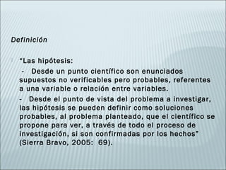 Definición

   “Las hipótesis:
     - Desde un punto científico son enunciados
    supuestos no verificables pero probables, referentes
    a una variable o relación entre variables.
    - Desde el punto de vista del problema a investigar,
    las hipótesis se pueden definir como soluciones
    probables, al problema planteado, que el científico se
    propone para ver, a través de todo el proceso de
    investigación, si son confirmadas por los hechos”
    (Sierra Bravo, 2005: 69).
 