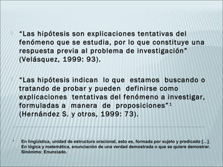   “Las hipótesis son explicaciones tentativas del
    fenómeno que se estudia, por lo que constituye una
    respuesta previa al problema de investigación”
    (Velásquez, 1999: 93).

   “Las hipótesis indican lo que estamos buscando o
    tratando de probar y pueden definirse como
    explicaciones tentativas del fenómeno a investigar,
    formuladas a manera de proposiciones” 1
    (Hernández S. y otros, 1999: 73).
 

1
    En lingüística, unidad de estructura oracional, esto es, formada por sujeto y predicado […]. 
    En lógica y matemática, enunciación de una verdad demostrada o que se quiere demostrar. 
    Sinónimo: Enunciado.
 