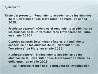 Ejemplo 1:

Título del proyecto: Rendimiento académico de los alumnos
   de la Universidad “Los Trovadores” de Piura, en el año
   2025.
   Problema general: ¿Cómo es el rendimiento académico de
    los alumnos de la Universidad “Los Trovadores” de Piura,
    en el año 2025?
   Objetivo general: Determinar cómo es el rendimiento
    académico de los alumnos de la Universidad “Los
    Trovadores” de Piura, en el año 2025.
   Hipótesis general: El rendimiento académico de los
    alumnos de la Universidad “Los Trovadores” de Piura es
    deficiente, en el año 2025.
      La hipótesis responde a la pregunta de investigación.
 