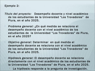 Ejemplo 2:

Título del proyecto: Desempeño docente y nivel académico
   de los estudiantes de la Universidad “Los Trovadores” de
   Piura, en el año 2025.
   Problema general: ¿En qué medida se relaciona el
    desempeño docente con el nivel académico de los
    estudiantes de la Universidad “Los Trovadores” de Piura,
    en el año 2025?
   Objetivo general: Determinar en qué medida el
    desempeño docente se relaciona con el nivel académico
    de los estudiantes de la Universidad “Los Trovadores” de
    Piura, en el año 2025.
   Hipótesis general: El desempeño docente se relaciona
    directamente con el nivel académico de los estudiantes de
    la Universidad “Los Trovadores” de Piura, en el año 2025.
      La hipótesis responde a la pregunta de investigación.
 