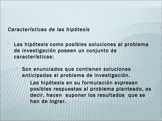 Características de las hipótesis

   Las hipótesis como posibles soluciones al problema
    de investigación poseen un conjunto de
    características:

       Son enunciados que contienen soluciones
        anticipadas al problema de investigación.
          Las hipótesis en su formulación expresan
           posibles respuestas al problema planteado, es
           decir, hacen suponer los resultados que se
           han de lograr.
 