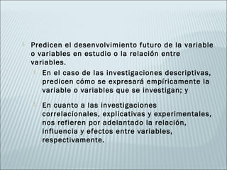    Predicen el desenvolvimiento futuro de la variable
    o variables en estudio o la relación entre
    variables.
      En el caso de las investigaciones descriptivas,
       predicen cómo se expresará empíricamente la
       variable o variables que se investigan; y
       En cuanto a las investigaciones
        correlacionales, explicativas y experimentales,
        nos refieren por adelantado la relación,
        influencia y efectos entre variables,
        respectivamente.
 