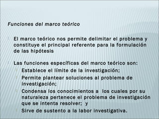 Funciones del marco teórico

   El marco teórico nos permite delimitar el problema y
    constituye el principal referente para la formulación
    de las hipótesis

   Las funciones específicas del marco teórico son:
      Establece el límite de la investigación;

      Permite plantear soluciones al problema de
       investigación;
      Condensa los conocimientos a los cuales por su
       naturaleza pertenece el problema de investigación
       que se intenta resolver; y
      Sirve de sustento a la labor investigativa.
 