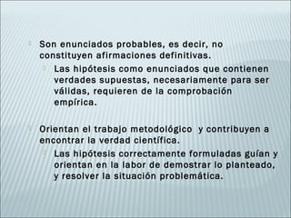   Son enunciados probables, es decir, no
    constituyen afirmaciones definitivas.
      Las hipótesis como enunciados que contienen
       verdades supuestas, necesariamente para ser
       válidas, requieren de la comprobación
       empírica.

   Orientan el trabajo metodológico y contribuyen a
    encontrar la verdad científica.
      Las hipótesis correctamente formuladas guían y
       orientan en la labor de demostrar lo planteado,
       y resolver la situación problemática.
 