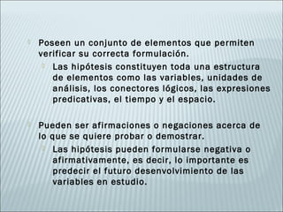    Poseen un conjunto de elementos que permiten
    verificar su correcta formulación.
      Las hipótesis constituyen toda una estructura
       de elementos como las variables, unidades de
       análisis, los conectores lógicos, las expresiones
       predicativas, el tiempo y el espacio.

   Pueden ser afirmaciones o negaciones acerca de
    lo que se quiere probar o demostrar.
      Las hipótesis pueden formularse negativa o
        afirmativamente, es decir, lo importante es
        predecir el futuro desenvolvimiento de las
        variables en estudio.
 