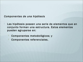 Componentes de una hipótesis

   Las hipótesis poseen una serie de elementos que en
    conjunto forman una estructura. Estos elementos
    pueden agruparse en:
       Componentes metodológicos; y
       Componentes referenciales.
 