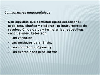 Componentes metodológicos

   Son aquellos que permiten operacionalizar el
    problema, diseñar y elaborar los instrumentos de
    recolección de datos y formular las respectivas
    conclusiones. Estos son:
    - Las variables;
    - Las unidades de análisis;
    - Los conectores lógicos; y
    - Las expresiones predicativas.
 