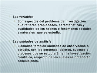    Las variables
      Son aspectos del problema de investigación
       que refieren propiedades, características y
       cualidades de los hechos o fenómenos sociales
       y naturales que se estudia.

   Las unidades de análisis
      Llamadas también unidades de observación o
       estudio, son las personas, objetos, sucesos o
       procesos que se estudiarán en la investigación
       científica, respecto de los cuales se obtendrán
       conclusiones.
 