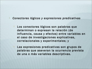   Conectores lógicos y expresiones predicativas

       Los conectores lógicos son palabras que
        determinan o expresan la relación (de
        influencia, causa y efectos) entre variables en
        el caso de investigaciones explicativas,
        correlacionales y experimentales; y
       Las expresiones predicativas son grupos de
        palabras que aseveran la ocurrencia prevista
        de una o más variables descriptivas.
 