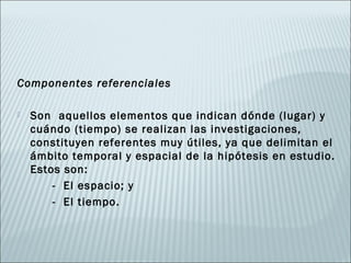 Componentes referenciales

   Son aquellos elementos que indican dónde (lugar) y
    cuándo (tiempo) se realizan las investigaciones,
    constituyen referentes muy útiles, ya que delimitan el
    ámbito temporal y espacial de la hipótesis en estudio.
    Estos son:
        - El espacio; y
        - El tiempo.
 