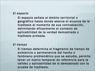    El espacio
      El espacio señala el ámbito territorial o
       geográfico hasta donde abarca el alcance de la
       hipótesis al momento de sus contrastación,
       delimitando eficazmente el contexto de
       aplicabilidad de la verdad demostrada o
       hipótesis probada.

   El tiempo
      El tiempo determina el fragmento de tiempo de
        existencia o permanencia del hecho o
        fenómeno problemático que se estudia, permite
        tener un marco temporal de referencia para la
        validez y aplicabilidad de lo demostrado con la
        prueba de hipótesis.
 