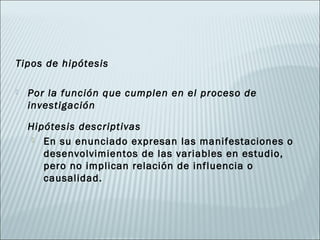 Tipos de hipótesis

   Por la función que cumplen en el proceso de
    investigación

    Hipótesis descriptivas
      En su enunciado expresan las manifestaciones o
       desenvolvimientos de las variables en estudio,
       pero no implican relación de influencia o
       causalidad.
 
