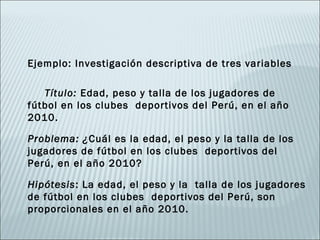 Ejemplo: Investigación descriptiva de tres variables

   Título: Edad, peso y talla de los jugadores de
fútbol en los clubes deportivos del Perú, en el año
2010.

Problema: ¿Cuál es la edad, el peso y la talla de los
jugadores de fútbol en los clubes deportivos del
Perú, en el año 2010?

Hipótesis: La edad, el peso y la talla de los jugadores
de fútbol en los clubes deportivos del Perú, son
proporcionales en el año 2010.
 