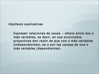 Hipótesis explicativas

   Expresan relaciones de causa – efecto entre dos o
    más variables, es decir, en sus enunciados
    proyectivos dan razón de que una o más variables
    (independientes), es o son las causas de una o
    más variables (dependientes).
 