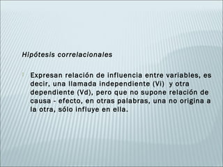 Hipótesis correlacionales

   Expresan relación de influencia entre variables, es
    decir, una llamada independiente (Vi) y otra
    dependiente (Vd), pero que no supone relación de
    causa - efecto, en otras palabras, una no origina a
    la otra, sólo influye en ella.
 