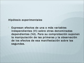 Hipótesis experimentales

   Expresan efectos de una o más variables
    independientes (Vi) sobre otras denominadas
    dependientes (Vd). Para su comprobación suponen
    la manipulación de las primeras y la observación
    de los efectos de esa manifestación sobre las
    segundas.
 