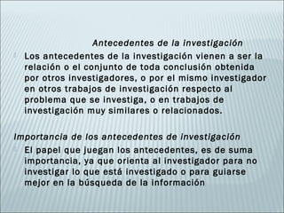 Antecedentes de la investigación
   Los antecedentes de la investigación vienen a ser la
    relación o el conjunto de toda conclusión obtenida
    por otros investigadores, o por el mismo investigador
    en otros trabajos de investigación respecto al
    problema que se investiga, o en trabajos de
    investigación muy similares o relacionados.

Importancia de los antecedentes de investigación
 El papel que juegan los antecedentes, es de suma
  importancia, ya que orienta al investigador para no
  investigar lo que está investigado o para guiarse
  mejor en la búsqueda de la información
 