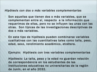 Hipótesis con dos o más variables complementarias
   Son aquellas que tienen dos o más variables, que se
    complementan entre sí, respecto a la información que
    requerimos de ellas, pero no se influyen las unas con las
    otras. Son típicas de las investigaciones descriptivas de
    dos o más variables.
   En este tipo de hipótesis pueden combinarse variables
    cualitativas con las cuantitativas tales como talla, peso,
    edad, sexo, rendimiento académico, etcétera.

    Ejemplo: Hipótesis con tres variables complementarias

    Hipótesis: La talla, peso y la edad no guardan relación
    de correspondencia en los estudiantes de las
    instituciones educativas no universitarias de la región
    de Junín, en el año 2032.
 