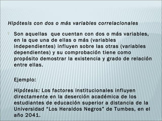 Hipótesis con dos o más variables correlacionales
   Son aquellas que cuentan con dos o más variables,
    en la que una de ellas o más (variables
    independientes) influyen sobre las otras (variables
    dependientes) y su comprobación tiene como
    propósito demostrar la existencia y grado de relación
    entre ellas.

    Ejemplo:

    Hipótesis: Los factores institucionales influyen
    directamente en la deserción académica de los
    estudiantes de educación superior a distancia de la
    Universidad “Los Heraldos Negros” de Tumbes, en el
    año 2041.
 