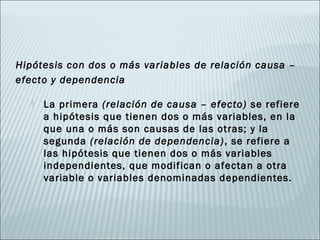 Hipótesis con dos o más variables de relación causa –
efecto y dependencia

      La primera (relación de causa – efecto) se refiere
       a hipótesis que tienen dos o más variables, en la
       que una o más son causas de las otras; y la
       segunda (relación de dependencia) , se refiere a
       las hipótesis que tienen dos o más variables
       independientes, que modifican o afectan a otra
       variable o variables denominadas dependientes.
 