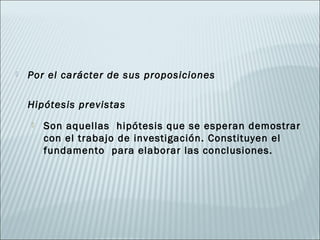    Por el carácter de sus proposiciones

    Hipótesis previstas
       Son aquellas hipótesis que se esperan demostrar
        con el trabajo de investigación. Constituyen el
        fundamento para elaborar las conclusiones.
 