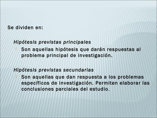 Se dividen en:

  Hipótesis previstas principales
    Son aquellas hipótesis que darán respuestas al
     problema principal de investigación.

  Hipótesis previstas secundarias
    Son aquellas que dan respuesta a los problemas
     específicos de investigación. Permiten elaborar las
     conclusiones parciales del estudio .
 