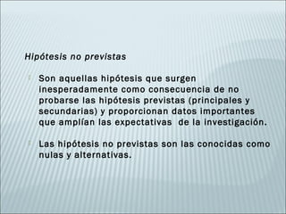 Hipótesis no previstas

   Son aquellas hipótesis que surgen
    inesperadamente como consecuencia de no
    probarse las hipótesis previstas (principales y
    secundarias) y proporcionan datos importantes
    que amplían las expectativas de la investigación.

   Las hipótesis no previstas son las conocidas como
    nulas y alternativas.
 