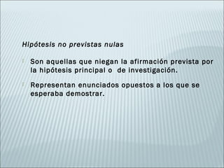 Hipótesis no previstas nulas

   Son aquellas que niegan la afirmación prevista por
    la hipótesis principal o de investigación.
   Representan enunciados opuestos a los que se
    esperaba demostrar.
 