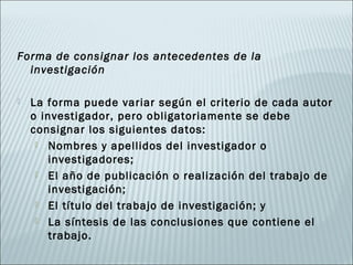 Forma de consignar los antecedentes de la
  investigación

   La forma puede variar según el criterio de cada autor
    o investigador, pero obligatoriamente se debe
    consignar los siguientes datos:
      Nombres y apellidos del investigador o
        investigadores;
      El año de publicación o realización del trabajo de
        investigación;
      El título del trabajo de investigación; y

      La síntesis de las conclusiones que contiene el
        trabajo.
 