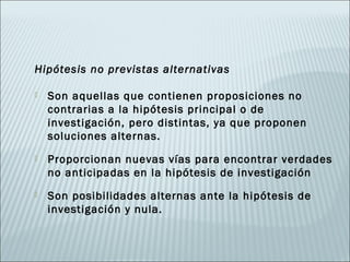 Hipótesis no previstas alternativas

   Son aquellas que contienen proposiciones no
    contrarias a la hipótesis principal o de
    investigación, pero distintas, ya que proponen
    soluciones alternas.
   Proporcionan nuevas vías para encontrar verdades
    no anticipadas en la hipótesis de investigación
   Son posibilidades alternas ante la hipótesis de
    investigación y nula.
 