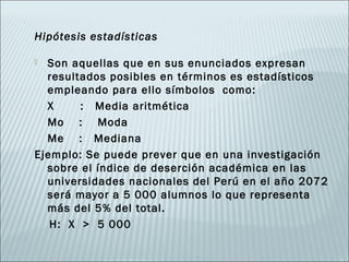 Hipótesis estadísticas

 Son aquellas que en sus enunciados expresan
  resultados posibles en términos es estadísticos
  empleando para ello símbolos como:
  X     : Media aritmética
  Mo : Moda
  Me : Mediana
Ejemplo: Se puede prever que en una investigación
  sobre el índice de deserción académica en las
  universidades nacionales del Perú en el año 2072
  será mayor a 5 000 alumnos lo que representa
  más del 5% del total.
   H: X > 5 000
 
