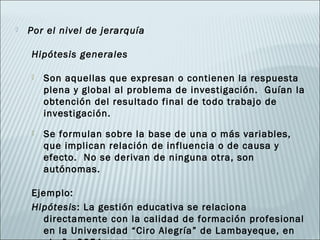    Por el nivel de jerarquía

    Hipótesis generales

       Son aquellas que expresan o contienen la respuesta
        plena y global al problema de investigación. Guían la
        obtención del resultado final de todo trabajo de
        investigación.
       Se formulan sobre la base de una o más variables,
        que implican relación de influencia o de causa y
        efecto. No se derivan de ninguna otra, son
        autónomas.

    Ejemplo:
    Hipótesis: La gestión educativa se relaciona
      directamente con la calidad de formación profesional
      en la Universidad “Ciro Alegría” de Lambayeque, en
 