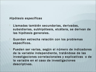 Hipótesis específicas

   Llamadas también secundarias, derivadas,
    subsidiarias, subhipótesis, etcétera, se derivan de
    las hipótesis generales.
   Guardan estrecha relación con los problemas
    específicos.
   Pueden ser varias, según el número de indicadores
    de la variable independiente, tratándose de las
    investigaciones correlacionales y explicativas o de
    la variable en el caso de investigaciones
    descriptivas.
 