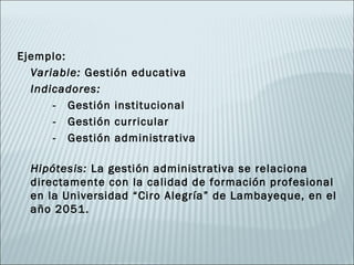 Ejemplo:
  Variable: Gestión educativa
  Indicadores:
      - Gestión institucional
      - Gestión curricular
      - Gestión administrativa

  Hipótesis: La gestión administrativa se relaciona
  directamente con la calidad de formación profesional
  en la Universidad “Ciro Alegría” de Lambayeque, en el
  año 2051.
 
