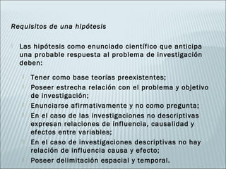 Requisitos de una hipótesis

   Las hipótesis como enunciado científico que anticipa
    una probable respuesta al problema de investigación
    deben:
       Tener como base teorías preexistentes;
       Poseer estrecha relación con el problema y objetivo
        de investigación;
       Enunciarse afirmativamente y no como pregunta;
       En el caso de las investigaciones no descriptivas
        expresan relaciones de influencia, causalidad y
        efectos entre variables;
       En el caso de investigaciones descriptivas no hay
        relación de influencia causa y efecto;
       Poseer delimitación espacial y temporal.
 