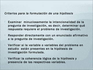 Criterios para la formulación de una hipótesis

   Examinar minuciosamente la intencionalidad de la
    pregunta de investigación, es decir, determinar qué
    respuesta requiere el problema de investigación.
   Responder directamente con un enunciado afirmativo
    a la pregunta de investigación.
   Verificar si la variable o variables del problema en
    estudio están presentes en la hipótesis de
    investigación formulada.
   Verificar la coherencia lógica de la hipótesis y
    presencia de las respectivas variables.
 
