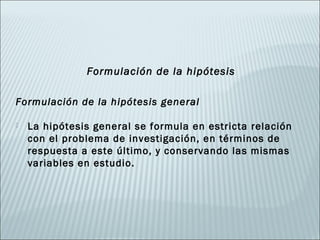 Formulación de la hipótesis

Formulación de la hipótesis general

   La hipótesis general se formula en estricta relación
    con el problema de investigación, en términos de
    respuesta a este último, y conservando las mismas
    variables en estudio.
 