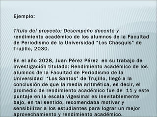 Ejemplo:

Título del proyecto: Desempeño docente y
rendimiento académico de los alumnos de la Facultad
de Periodismo de la Universidad “Los Chasquis” de
Trujillo, 2030.

En el año 2028, Juan Pérez Pérez en su trabajo de
investigación titulado: Rendimiento académico de los
alumnos de la Facultad de Periodismo de la
Universidad “Los Santos” de Trujillo, llegó a la
conclusión de que la media aritmética, es decir, el
promedio de rendimiento académico fue de 11 y este
puntaje en la escala vigesimal es inevitablemente
bajo, en tal sentido, recomendaba motivar y
sensibilizar a los estudiantes para lograr un mejor
aprovechamiento y rendimiento académico.
 