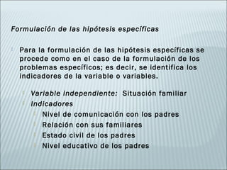 Formulación de las hipótesis específicas

   Para la formulación de las hipótesis específicas se
    procede como en el caso de la formulación de los
    problemas específicos; es decir, se identifica los
    indicadores de la variable o variables.

       Variable independiente: Situación familiar
       Indicadores
          Nivel de comunicación con los padres

          Relación con sus familiares

          Estado civil de los padres

          Nivel educativo de los padres
 