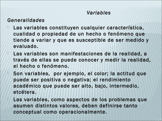 Variables
Generalidades
 Las variables constituyen cualquier característica,
  cualidad o propiedad de un hecho o fenómeno que
  tiende a variar y que es susceptible de ser medido y
  evaluado.
 Las variables son manifestaciones de la realidad, a
  través de ellas se puede conocer y medir la realidad,
  el hecho o fenómeno.
 Son variables, por ejemplo, el color; la actitud que
  puede ser positiva o negativa; el rendimiento
  académico que puede ser alto, bajo, intermedio,
  etcétera.
 Las variables, como aspectos de los problemas que
  asumen distintos valores, deben definirse tanto
  conceptual como operacionalmente.
 