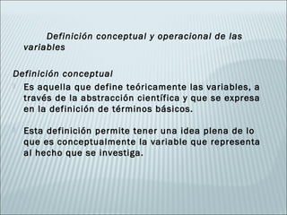 Definición conceptual y operacional de las
    variables

Definición conceptual
 Es aquella que define teóricamente las variables, a
  través de la abstracción científica y que se expresa
  en la definición de términos básicos.

   Esta definición permite tener una idea plena de lo
    que es conceptualmente la variable que representa
    al hecho que se investiga.
 