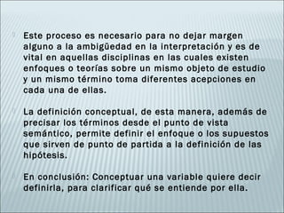    Este proceso es necesario para no dejar margen
    alguno a la ambigüedad en la interpretación y es de
    vital en aquellas disciplinas en las cuales existen
    enfoques o teorías sobre un mismo objeto de estudio
    y un mismo término toma diferentes acepciones en
    cada una de ellas.

   La definición conceptual, de esta manera, además de
    precisar los términos desde el punto de vista
    semántico, permite definir el enfoque o los supuestos
    que sirven de punto de partida a la definición de las
    hipótesis.

   En conclusión: Conceptuar una variable quiere decir
    definirla, para clarificar qué se entiende por ella.
 