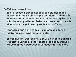Definición operacional
 Es el proceso a través del cual se establecen los
  procedimientos empíricos que permiten la obtención
  de datos de la realidad para verificar las hipótesis y
  solucionar el problema. Debe realizarse tanto para la
  hipótesis principal como para las específicas.

   Especifica qué actividades u operaciones deben
    realizarse para medir una variable.

   En conclusión: Operacionalizar una variable significa
    traducir la variable a indicadores, es decir, traducir
    los conceptos hipotéticos a unidades de medición.
 
