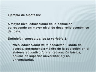Ejemplo de hipótesis:

A mayor nivel educacional de la población
corresponde un mayor nivel de desarrollo económico
del país.

Definición conceptual de la variable 1:
   Nivel educacional de la población: Grado de
    acceso, permanencia y éxito de la población en el
    sistema educativo formal (educación básica,
    educación superior universitaria y no
    universitaria).
 