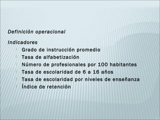 Definición operacional

Indicadores
    Grado de instrucción promedio

    Tasa de alfabetización

    Número de profesionales por 100 habitantes

    Tasa de escolaridad de 6 a 16 años

    Tasa de escolaridad por niveles de enseñanza

    Índice de retención
 