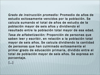 Grado de instrucción promedio: Promedio de años de
estudio exitosamente vencidos por la población. Se
calcula sumando el total de años de estudio de la
población mayor de seis años y dividiendo el
resultado entre la población total mayor de esa edad.
Tasa de alfabetización: Proporción de personas que
saben leer y escribir, en relación a la población total
mayor de seis años. Se calcula dividiendo la cantidad
de personas que han culminado exitosamente el
primer grado de educación primaria, dividido entre el
total de población mayor de seis años. Se expresa en
porcentaje.
[…]
 