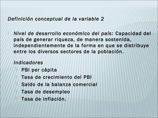 Definición conceptual de la variable 2

   Nivel de desarrollo económico del país: Capacidad del
    país de generar riqueza, de manera sostenida,
    independientemente de la forma en que se distribuye
    entre los diversos sectores de la población.

    Indicadores
      PBI per cápita

      Tasa de crecimiento del PBI

      Saldo de la balanza comercial

      Tasa de desempleo

      Tasa de inflación.
 