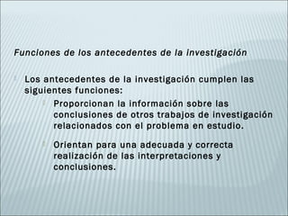 Funciones de los antecedentes de la investigación

   Los antecedentes de la investigación cumplen las
    siguientes funciones:
         Proporcionan la información sobre las
          conclusiones de otros trabajos de investigación
          relacionados con el problema en estudio.
          Orientan para una adecuada y correcta
           realización de las interpretaciones y
           conclusiones.
 