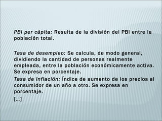 PBI per cápita: Resulta de la división del PBI entre la
población total.

Tasa de desempleo: Se calcula, de modo general,
dividiendo la cantidad de personas realmente
empleada, entre la población económicamente activa.
Se expresa en porcentaje.
Tasa de inflación: Índice de aumento de los precios al
consumidor de un año a otro. Se expresa en
porcentaje.
[…]
 